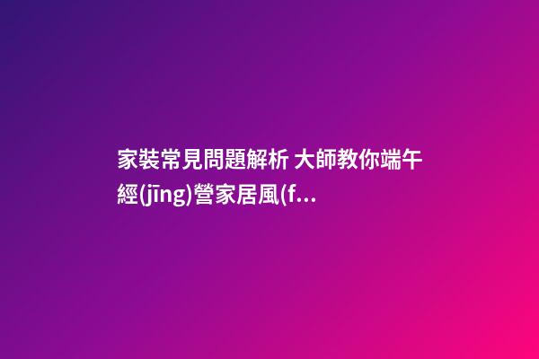 家裝常見問題解析 大師教你端午經(jīng)營家居風(fēng)水 打造亮麗婚房
